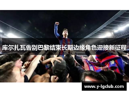 库尔扎瓦告别巴黎结束长期边缘角色迎接新征程 库尔扎瓦告别巴黎结束长期边缘角色迎接新征程