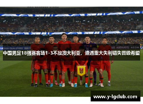 中国男足18强赛客场1-3不敌澳大利亚，遭遇重大失利错失晋级希望