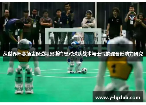 从世界杯赛场表现透视奥斯梅恩对球队战术与士气的综合影响力研究