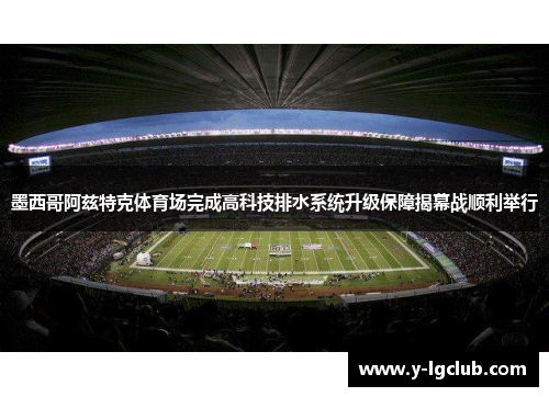 墨西哥阿兹特克体育场完成高科技排水系统升级保障揭幕战顺利举行