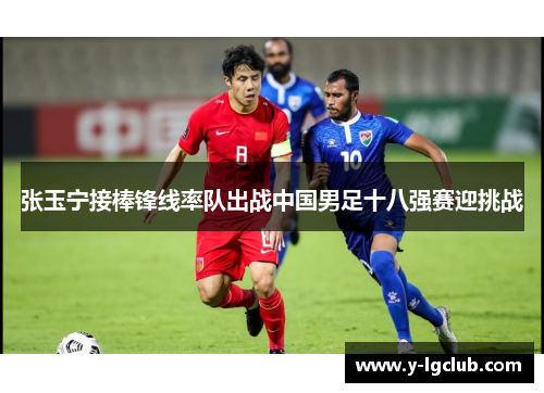 张玉宁接棒锋线率队出战中国男足十八强赛迎挑战