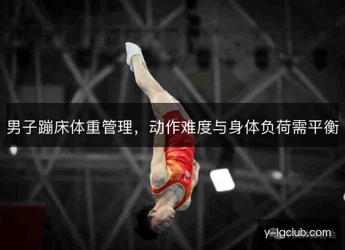 男子蹦床体重管理,动作难度与身体负荷需平衡 男子蹦床体重管理,动作难度与身体负荷需平衡