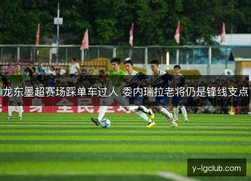 龙东墨超赛场踩单车过人 委内瑞拉老将仍是锋线支点 龙东墨超赛场踩单车过人 委内瑞拉老将仍是锋线支点